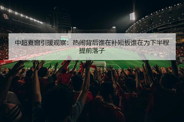 中超夏窗引援观察：热闹背后谁在补短板谁在为下半程提前落子